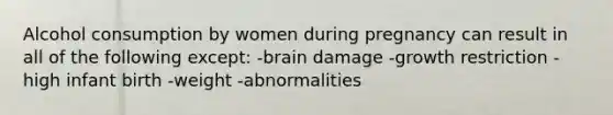 Alcohol consumption by women during pregnancy can result in all of the following except: -brain damage -growth restriction -high infant birth -weight -abnormalities