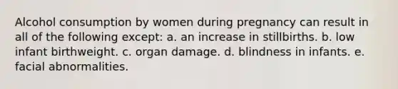 Alcohol consumption by women during pregnancy can result in all of the following except: a. ​an increase in stillbirths. b. ​low infant birthweight. c. ​organ damage. d. ​blindness in infants. e. ​facial abnormalities.