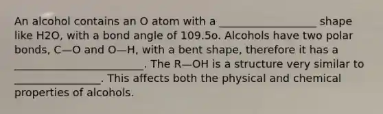 An alcohol contains an O atom with a __________________ shape like H2O, with a bond angle of 109.5o. Alcohols have two polar bonds, C—O and O—H, with a bent shape, therefore it has a ________________________. The R—OH is a structure very similar to ________________. This affects both the physical and chemical properties of alcohols.