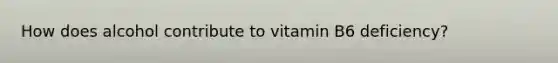 How does alcohol contribute to vitamin B6 deficiency?