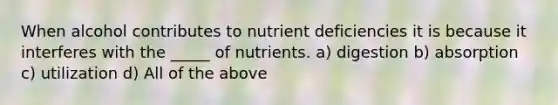 When alcohol contributes to nutrient deficiencies it is because it interferes with the _____ of nutrients. a) digestion b) absorption c) utilization d) All of the above