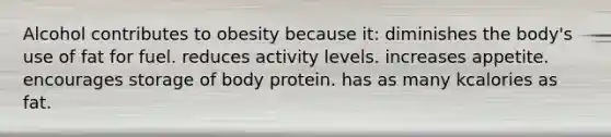 Alcohol contributes to obesity because it:​ ​diminishes the body's use of fat for fuel. ​reduces activity levels. ​increases appetite. ​encourages storage of body protein. ​has as many kcalories as fat.