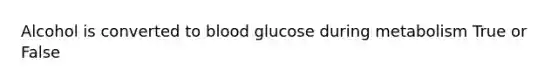 Alcohol is converted to blood glucose during metabolism True or False