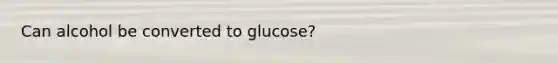 Can alcohol be converted to glucose?