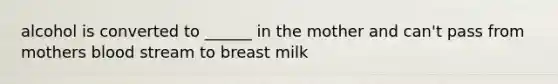 alcohol is converted to ______ in the mother and can't pass from mothers blood stream to breast milk