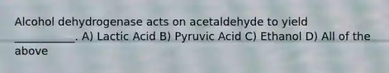 Alcohol dehydrogenase acts on acetaldehyde to yield ___________. A) Lactic Acid B) Pyruvic Acid C) Ethanol D) All of the above