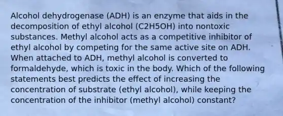 Alcohol dehydrogenase (ADH) is an enzyme that aids in the decomposition of ethyl alcohol (C2H5OH) into nontoxic substances. Methyl alcohol acts as a competitive inhibitor of ethyl alcohol by competing for the same active site on ADH. When attached to ADH, methyl alcohol is converted to formaldehyde, which is toxic in the body. Which of the following statements best predicts the effect of increasing the concentration of substrate (ethyl alcohol), while keeping the concentration of the inhibitor (methyl alcohol) constant?