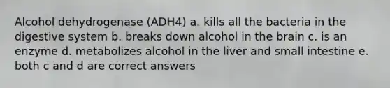 Alcohol dehydrogenase (ADH4) a. kills all the bacteria in the digestive system b. breaks down alcohol in the brain c. is an enzyme d. metabolizes alcohol in the liver and small intestine e. both c and d are correct answers