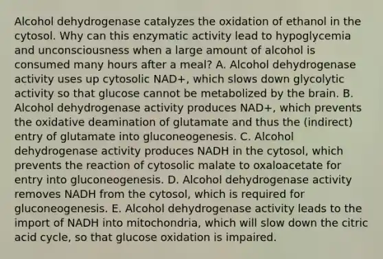 Alcohol dehydrogenase catalyzes the oxidation of ethanol in the cytosol. Why can this enzymatic activity lead to hypoglycemia and unconsciousness when a large amount of alcohol is consumed many hours after a meal? A. Alcohol dehydrogenase activity uses up cytosolic NAD+, which slows down glycolytic activity so that glucose cannot be metabolized by the brain. B. Alcohol dehydrogenase activity produces NAD+, which prevents the oxidative deamination of glutamate and thus the (indirect) entry of glutamate into gluconeogenesis. C. Alcohol dehydrogenase activity produces NADH in the cytosol, which prevents the reaction of cytosolic malate to oxaloacetate for entry into gluconeogenesis. D. Alcohol dehydrogenase activity removes NADH from the cytosol, which is required for gluconeogenesis. E. Alcohol dehydrogenase activity leads to the import of NADH into mitochondria, which will slow down the citric acid cycle, so that glucose oxidation is impaired.