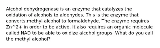 Alcohol dehydrogenase is an enzyme that catalyzes the oxidation of alcohols to aldehydes. This is the enzyme that converts methyl alcohol to formaldehyde. The enzyme requires Zn^2+ in order to be active. It also requires an organic molecule called NAD to be able to oxidize alcohol groups. What do you call the methyl alcohol?