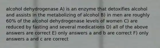 alcohol dehydrogenase A) is an enzyme that detoxifies alcohol and assists in the metabolizing of alcohol B) in men are roughly 60% of the alcohol dehydrogenase levels of women C) are reduced by fasting and several medications D) all of the above answers are correct E) only answers a and b are correct F) only answers a and c are correct