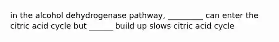 in the alcohol dehydrogenase pathway, _________ can enter the citric acid cycle but ______ build up slows citric acid cycle