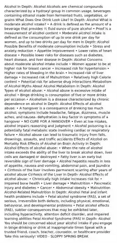 Alcohol In Depth: Alcohol Alcohols are chemical compounds characterized by a hydroxyl group In common usage, beverages containing ethanol made from fermented fruits, vegetables, or grains What Does One Drink Look Like? In Depth: Alcohol What is moderate alcohol intake? • A drink is defined as the amount of a beverage that provides ½ fluid ounce of pure alcohol • Proof is a measurement of alcohol content • Moderate alcohol intake is defined as the consumption of up to one drink per day for women, and up to two drinks per day for men In Depth: Alcohol Possible Benefits of moderate consumption include • Stress and anxiety reduction • Appetite improvement • Lower rates of heart disease • Possible lower risks for diseases such as diabetes, heart disease, and liver disease In Depth: Alcohol Concerns about moderate alcohol intake include • Women appear to be at higher risk for breast cancer • Increased risk for hypertension • Higher rates of bleeding in the brain • Increased risk of liver damage • Increased risk of Malnutrition • Relatively high Calorie content • Potential risk for adverse drug interactions Metabolism of Alcohol Myths About Alcohol Metabolism In Depth: Alcohol Types of alcohol abuse: • Alcohol abuse is excessive intake of alcohol • Binge drinking is consumption of five or more drinks per occasion • Alcoholism is a disease characterized by chronic dependence on alcohol In Depth: Alcohol Effects of alcohol abuse: • A hangover is a consequence of drinking too much alcohol; symptoms include headache, fatigue, dizziness, muscle aches, and nausea- dehydration is key factor in symptoms of a hangover • NO CURE FOR A HANGOVER • Even at low intakes, alcohol impairs reasoning and judgment • Alcohol poisoning is a potentially fatal metabolic state involving cardiac or respiratory failure • Alcohol abuse can lead to traumatic injury from falls, drownings, assaults, and traffic accidents Effects of Alcohol on Mortality Risk Effects of Alcohol on Brain Activity In Depth: Alcohol Effects of alcohol abuse: • When the rate of alcohol intake exceeds the ability of the liver to break alcohol down, liver cells are damaged or destroyed • Fatty liver is an early but reversible sign of liver damage • Alcohol hepatitis results in loss of appetite, nausea and vomiting, abdominal pain, and jaundice • Cirrhosis of the liver involves permanent scarring after years of alcohol abuse Cirrhosis of the Liver In Depth: Alcohol Effects of alcohol abuse: • Chronically high intake increases risk for • Impaired bone health • Liver damage • Malnutrition • Pancreatic injury and diabetes • Cancer • Abdominal obesity • Malnutrition Alcohol-Related Malnutrition In Depth: Alcohol Fetal and infant health problems include • Fetal alcohol syndrome (FAS), a set of serious, irreversible birth defects, including physical, emotional, behavioral, and developmental problems • Fetal alcohol effects (FAE), subtler consequences that may be exhibited later, including hyperactivity, attention deficit disorder, and impaired learning abilities Fetal Alcohol Syndrome (FAS) In Depth: Alcohol You should be concerned about your alcohol intake if you engage in binge drinking or drink at inappropriate times Speak with a trusted friend, coach, teacher, counselor, or healthcare provider Take this seriously! VIDEO - SLOPPY SPRING BREAK