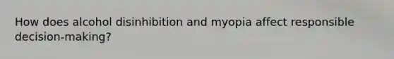How does alcohol disinhibition and myopia affect responsible decision-making?