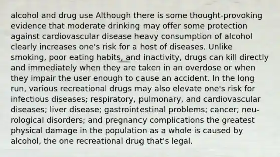 alcohol and drug use Although there is some thought-provoking evidence that moderate drinking may offer some protection against cardiovascular disease heavy consumption of alcohol clearly increases one's risk for a host of diseases. Unlike smoking, poor eating habits, and inactivity, drugs can kill directly and immediately when they are taken in an overdose or when they impair the user enough to cause an accident. In the long run, various recreational drugs may also elevate one's risk for infectious diseases; respiratory, pulmonary, and cardiovascular diseases; liver disease; gastrointestinal problems; cancer; neu- rological disorders; and pregnancy complications the greatest physical damage in the population as a whole is caused by alcohol, the one recreational drug that's legal.