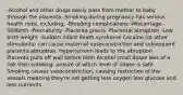 -Alcohol and other drugs easily pass from mother to baby through the placenta -Smoking during pregnancy has serious health risks, including: -Bleeding complications -Miscarriage -Stillbirth -Prematurity -Placenta previa -Placental abruption -Low birth weight -Sudden infant death syndrome Cocaine (or other stimulants) can cause maternal vasoconstriction and subsequent placenta abruption. Hypertension leads to the abruption. Placenta pulls off wall before birth Alcohol small doses less of a risk then smoking, unsure of which level of intake is safe Smoking causes vasoconstriction, causing restriction of the vessels meaning they're not getting less oxygen less glucose and less nutrients