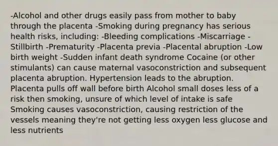 -Alcohol and other drugs easily pass from mother to baby through the placenta -Smoking during pregnancy has serious health risks, including: -Bleeding complications -Miscarriage -Stillbirth -Prematurity -Placenta previa -Placental abruption -Low birth weight -Sudden infant death syndrome Cocaine (or other stimulants) can cause maternal vasoconstriction and subsequent placenta abruption. Hypertension leads to the abruption. Placenta pulls off wall before birth Alcohol small doses less of a risk then smoking, unsure of which level of intake is safe Smoking causes vasoconstriction, causing restriction of the vessels meaning they're not getting less oxygen less glucose and less nutrients