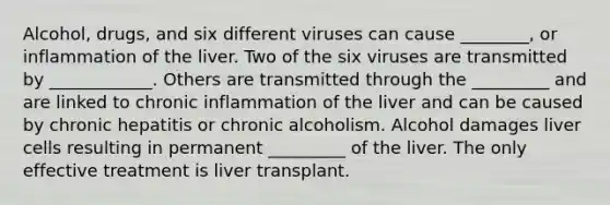 Alcohol, drugs, and six different viruses can cause ________, or inflammation of the liver. Two of the six viruses are transmitted by ____________. Others are transmitted through the _________ and are linked to chronic inflammation of the liver and can be caused by chronic hepatitis or chronic alcoholism. Alcohol damages liver cells resulting in permanent _________ of the liver. The only effective treatment is liver transplant.