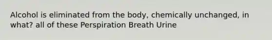 Alcohol is eliminated from the body, chemically unchanged, in what? all of these Perspiration Breath Urine