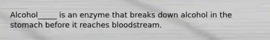 Alcohol_____ is an enzyme that breaks down alcohol in the stomach before it reaches bloodstream.