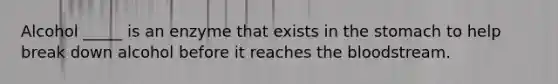 Alcohol _____ is an enzyme that exists in the stomach to help break down alcohol before it reaches the bloodstream.