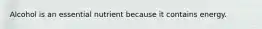 Alcohol is an essential nutrient because it contains energy.