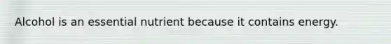 Alcohol is an essential nutrient because it contains energy.