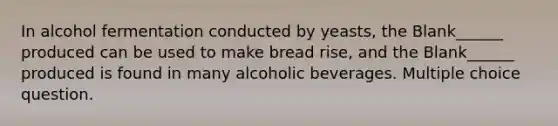 In alcohol fermentation conducted by yeasts, the Blank______ produced can be used to make bread rise, and the Blank______ produced is found in many alcoholic beverages. Multiple choice question.