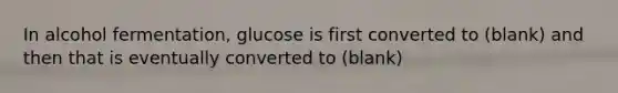 In alcohol fermentation, glucose is first converted to (blank) and then that is eventually converted to (blank)