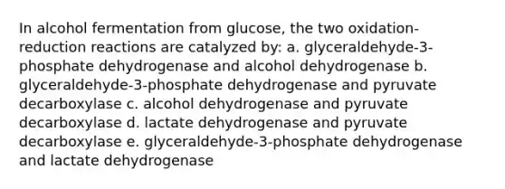 In alcohol fermentation from glucose, the two oxidation-reduction reactions are catalyzed by: a. glyceraldehyde-3-phosphate dehydrogenase and alcohol dehydrogenase b. glyceraldehyde-3-phosphate dehydrogenase and pyruvate decarboxylase c. alcohol dehydrogenase and pyruvate decarboxylase d. lactate dehydrogenase and pyruvate decarboxylase e. glyceraldehyde-3-phosphate dehydrogenase and lactate dehydrogenase