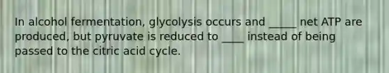 In alcohol fermentation, glycolysis occurs and _____ net ATP are produced, but pyruvate is reduced to ____ instead of being passed to the citric acid cycle.