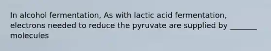 In alcohol fermentation, As with lactic acid fermentation, electrons needed to reduce the pyruvate are supplied by _______ molecules