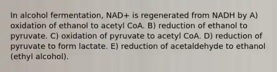 In alcohol fermentation, NAD+ is regenerated from NADH by A) oxidation of ethanol to acetyl CoA. B) reduction of ethanol to pyruvate. C) oxidation of pyruvate to acetyl CoA. D) reduction of pyruvate to form lactate. E) reduction of acetaldehyde to ethanol (ethyl alcohol).