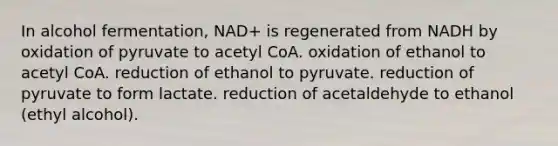 In alcohol fermentation, NAD+ is regenerated from NADH by oxidation of pyruvate to acetyl CoA. oxidation of ethanol to acetyl CoA. reduction of ethanol to pyruvate. reduction of pyruvate to form lactate. reduction of acetaldehyde to ethanol (ethyl alcohol).