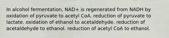 In alcohol fermentation, NAD+ is regenerated from NADH by oxidation of pyruvate to acetyl CoA. reduction of pyruvate to lactate. oxidation of ethanol to acetaldehyde. reduction of acetaldehyde to ethanol. reduction of acetyl CoA to ethanol.