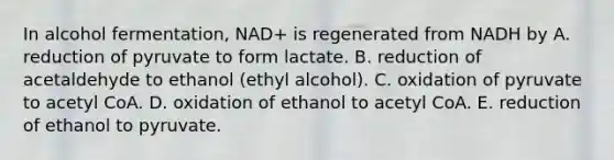 In alcohol fermentation, NAD+ is regenerated from NADH by A. reduction of pyruvate to form lactate. B. reduction of acetaldehyde to ethanol (ethyl alcohol). C. oxidation of pyruvate to acetyl CoA. D. oxidation of ethanol to acetyl CoA. E. reduction of ethanol to pyruvate.