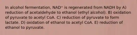 In alcohol fermentation, NAD⁺ is regenerated from NADH by A) reduction of acetaldehyde to ethanol (ethyl alcohol). B) oxidation of pyruvate to acetyl CoA. C) reduction of pyruvate to form lactate. D) oxidation of ethanol to acetyl CoA. E) reduction of ethanol to pyruvate.