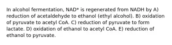 In alcohol fermentation, NAD* is regenerated from NADH by A) reduction of acetaldehyde to ethanol (ethyl alcohol). B) oxidation of pyruvate to acetyl CoA. C) reduction of pyruvate to form lactate. D) oxidation of ethanol to acetyl CoA. E) reduction of ethanol to pyruvate.