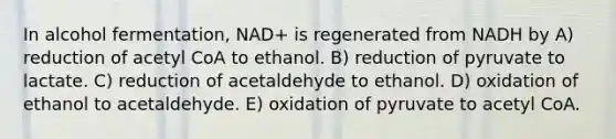 In alcohol fermentation, NAD+ is regenerated from NADH by A) reduction of acetyl CoA to ethanol. B) reduction of pyruvate to lactate. C) reduction of acetaldehyde to ethanol. D) oxidation of ethanol to acetaldehyde. E) oxidation of pyruvate to acetyl CoA.