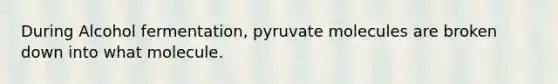 During Alcohol fermentation, pyruvate molecules are broken down into what molecule.