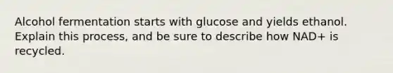 Alcohol fermentation starts with glucose and yields ethanol. Explain this process, and be sure to describe how NAD+ is recycled.