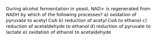 During alcohol fermentation in yeast, NAD+ is regenerated from NADH by which of the following processes? a) oxidation of pyruvate to acetyl CoA b) reduction of acetyl CoA to ethanol c) reduction of acetaldehyde to ethanol d) reduction of pyruvate to lactate e) oxidation of ethanol to acetaldehyde