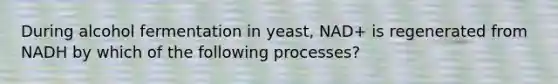 During alcohol fermentation in yeast, NAD+ is regenerated from NADH by which of the following processes?