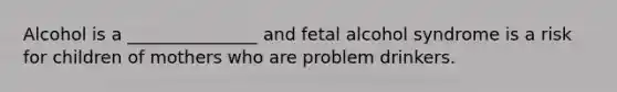 Alcohol is a _______________ and fetal alcohol syndrome is a risk for children of mothers who are problem drinkers.