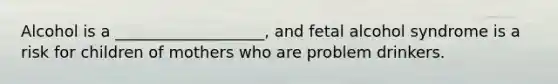 Alcohol is a ___________________, and fetal alcohol syndrome is a risk for children of mothers who are problem drinkers.