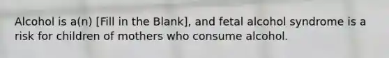 Alcohol is a(n) [Fill in the Blank], and fetal alcohol syndrome is a risk for children of mothers who consume alcohol.
