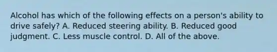 Alcohol has which of the following effects on a person's ability to drive safely? A. Reduced steering ability. B. Reduced good judgment. C. Less muscle control. D. All of the above.