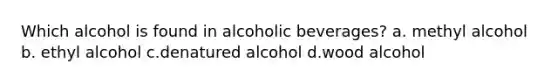 Which alcohol is found in alcoholic beverages? a. methyl alcohol b. ethyl alcohol c.denatured alcohol d.wood alcohol