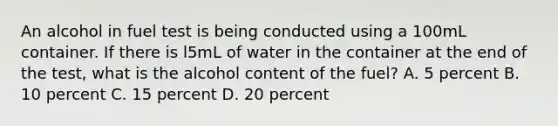 An alcohol in fuel test is being conducted using a 100mL container. If there is l5mL of water in the container at the end of the test, what is the alcohol content of the fuel? A. 5 percent B. 10 percent C. 15 percent D. 20 percent