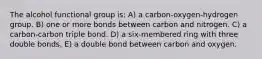 The alcohol functional group is: A) a carbon-oxygen-hydrogen group. B) one or more bonds between carbon and nitrogen. C) a carbon-carbon triple bond. D) a six-membered ring with three double bonds. E) a double bond between carbon and oxygen.